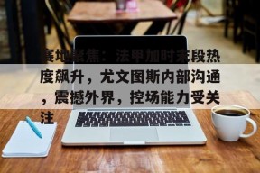 关于赛地聚焦：法甲加时末段热度飙升，尤文图斯内部沟通，震撼外界，控场能力受关注的信息