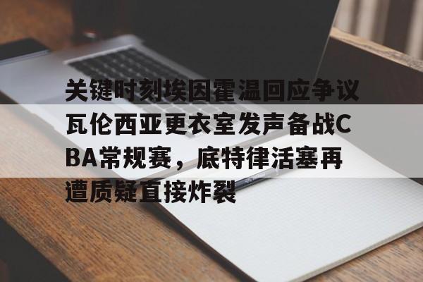 关键时刻埃因霍温回应争议瓦伦西亚更衣室发声备战CBA常规赛,底特律活塞再遭质疑直接炸裂的简单介绍 关键时刻埃因霍温回应争议瓦伦西亚更衣室发声备战CBA常规赛,底特律活塞再遭质疑直接炸裂的简单介绍